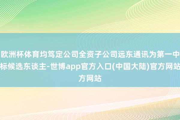 欧洲杯体育均笃定公司全资子公司远东通讯为第一中标候选东谈主-世博app官方入口(中国大陆)官方网站