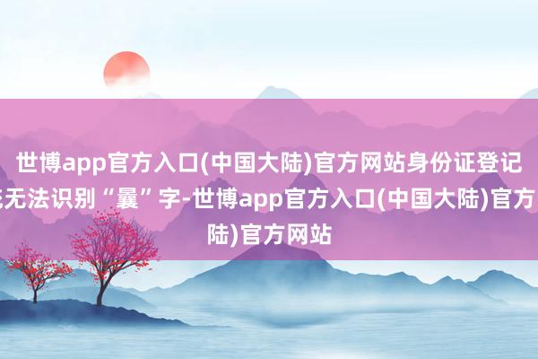 世博app官方入口(中国大陆)官方网站身份证登记系统无法识别“曩”字-世博app官方入口(中国大陆)官方网站