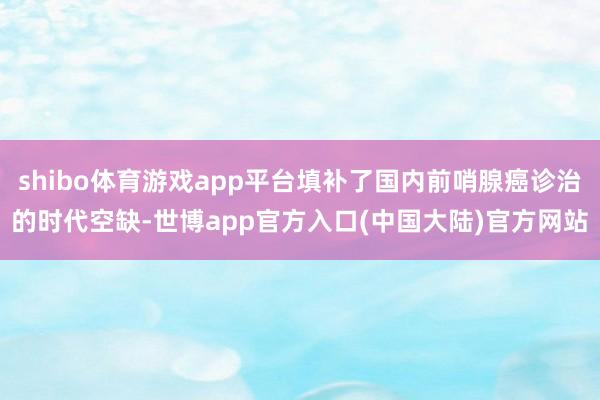 shibo体育游戏app平台填补了国内前哨腺癌诊治的时代空缺-世博app官方入口(中国大陆)官方网站
