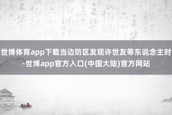 世博体育app下载当边防区发现许世友等东说念主时-世博app官方入口(中国大陆)官方网站