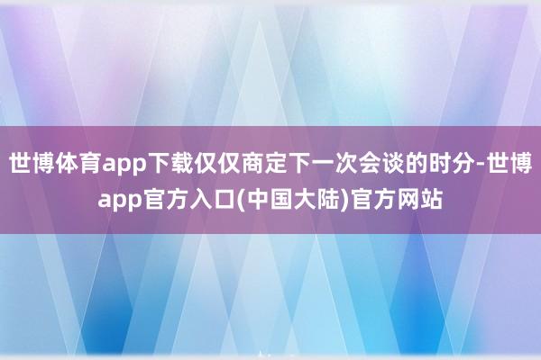 世博体育app下载仅仅商定下一次会谈的时分-世博app官方入口(中国大陆)官方网站