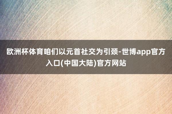 欧洲杯体育咱们以元首社交为引颈-世博app官方入口(中国大陆)官方网站