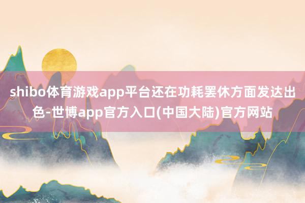 shibo体育游戏app平台还在功耗罢休方面发达出色-世博app官方入口(中国大陆)官方网站