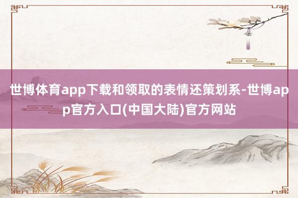 世博体育app下载和领取的表情还策划系-世博app官方入口(中国大陆)官方网站