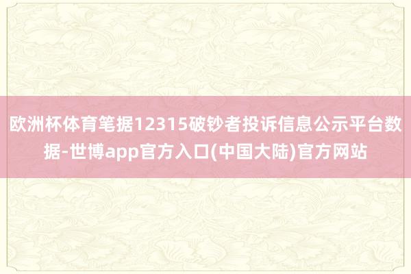 欧洲杯体育笔据12315破钞者投诉信息公示平台数据-世博app官方入口(中国大陆)官方网站