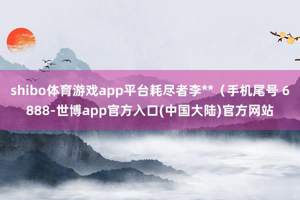 shibo体育游戏app平台耗尽者李**(手机尾号 6888-世博app官方入口(中国大陆)官方网站