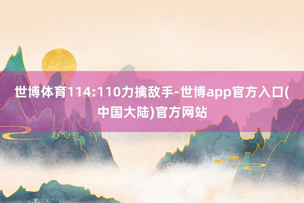 世博体育114:110力擒敌手-世博app官方入口(中国大陆)官方网站