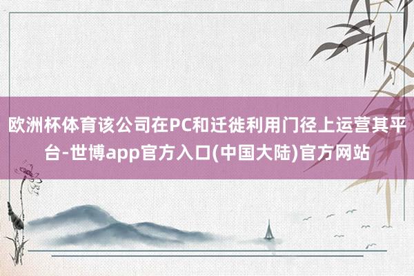 欧洲杯体育该公司在PC和迁徙利用门径上运营其平台-世博app官方入口(中国大陆)官方网站