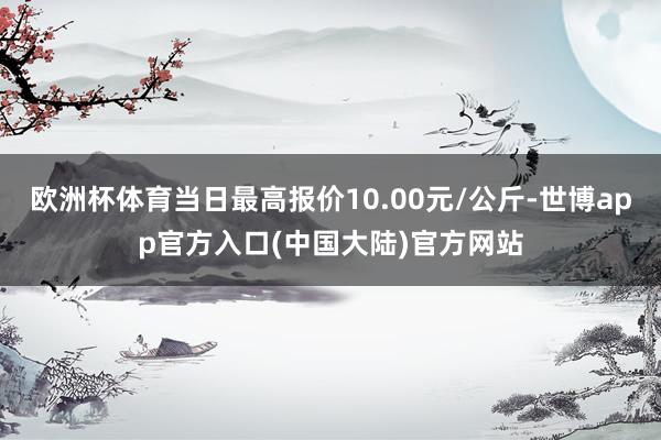 欧洲杯体育当日最高报价10.00元/公斤-世博app官方入口(中国大陆)官方网站