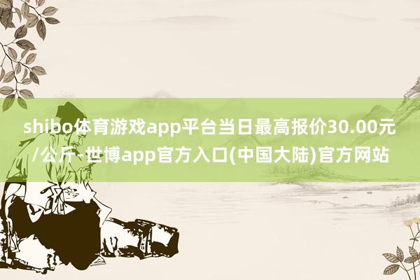 shibo体育游戏app平台当日最高报价30.00元/公斤-世博app官方入口(中国大陆)官方网站