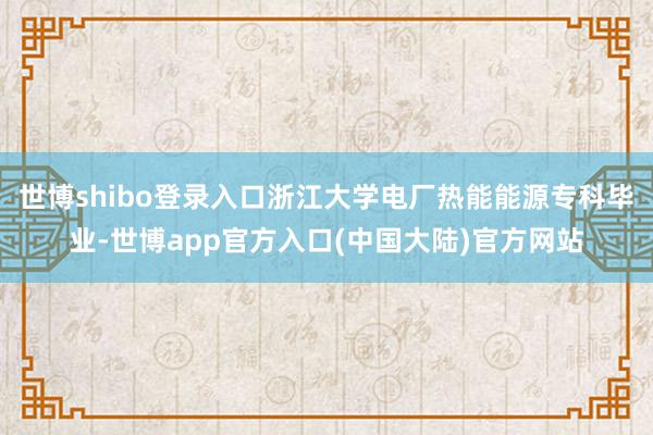 世博shibo登录入口浙江大学电厂热能能源专科毕业-世博app官方入口(中国大陆)官方网站