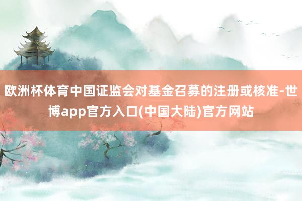 欧洲杯体育中国证监会对基金召募的注册或核准-世博app官方入口(中国大陆)官方网站