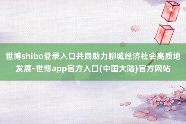 世博shibo登录入口共同助力聊城经济社会高质地发展-世博app官方入口(中国大陆)官方网站