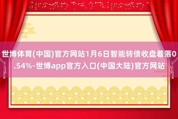 世博体育(中国)官方网站1月6日智能转债收盘着落0.54%-世博app官方入口(中国大陆)官方网站