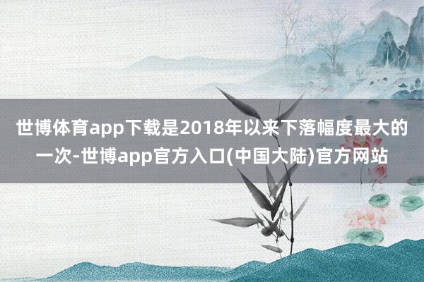 世博体育app下载是2018年以来下落幅度最大的一次-世博app官方入口(中国大陆)官方网站