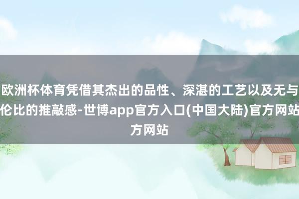 欧洲杯体育凭借其杰出的品性、深湛的工艺以及无与伦比的推敲感-世博app官方入口(中国大陆)官方网站