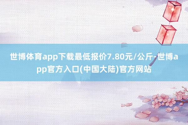 世博体育app下载最低报价7.80元/公斤-世博app官方入口(中国大陆)官方网站