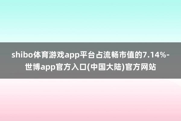 shibo体育游戏app平台占流畅市值的7.14%-世博app官方入口(中国大陆)官方网站