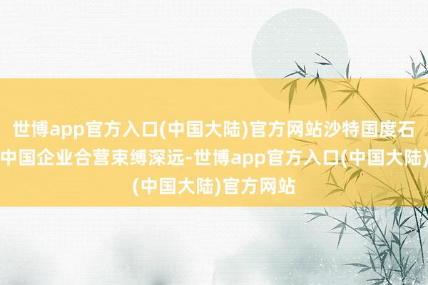 世博app官方入口(中国大陆)官方网站沙特国度石油公司与中国企业合营束缚深远-世博app官方入口(中国大陆)官方网站