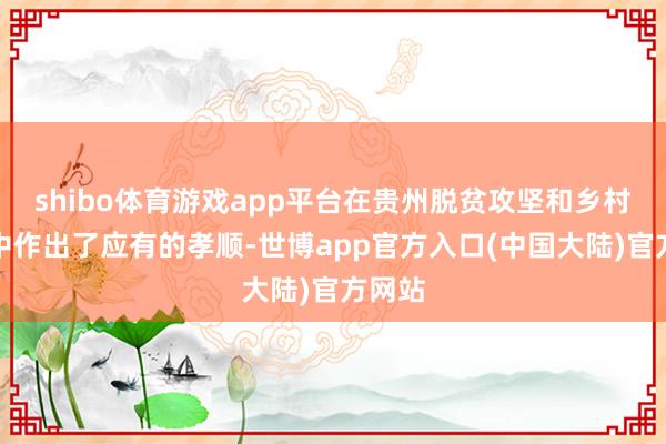 shibo体育游戏app平台在贵州脱贫攻坚和乡村振兴中作出了应有的孝顺-世博app官方入口(中国大陆)官方网站