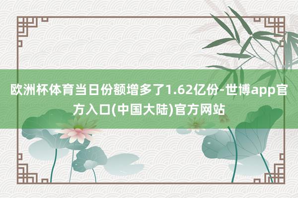 欧洲杯体育当日份额增多了1.62亿份-世博app官方入口(中国大陆)官方网站