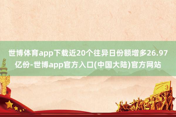 世博体育app下载近20个往异日份额增多26.97亿份-世博app官方入口(中国大陆)官方网站