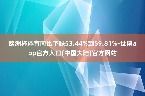 欧洲杯体育同比下跌53.44%到59.81%-世博app官方入口(中国大陆)官方网站