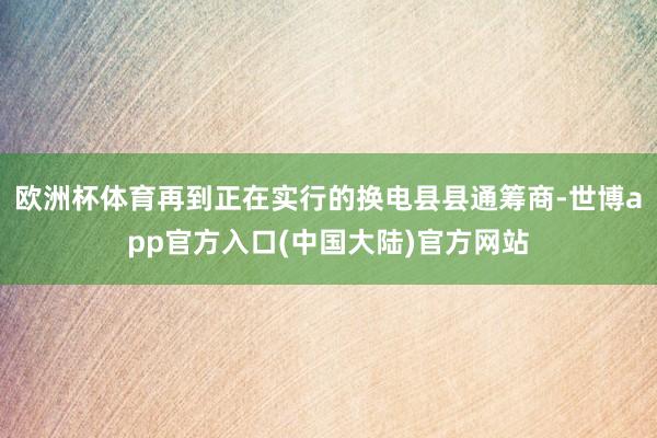 欧洲杯体育再到正在实行的换电县县通筹商-世博app官方入口(中国大陆)官方网站