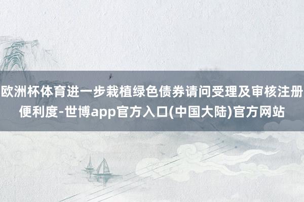 欧洲杯体育进一步栽植绿色债券请问受理及审核注册便利度-世博app官方入口(中国大陆)官方网站