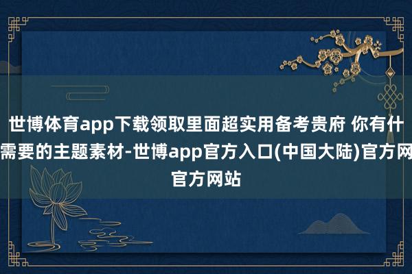 世博体育app下载领取里面超实用备考贵府 你有什么需要的主题素材-世博app官方入口(中国大陆)官方网站