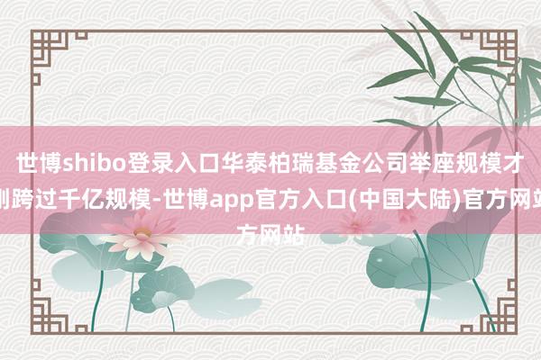 世博shibo登录入口华泰柏瑞基金公司举座规模才刚跨过千亿规模-世博app官方入口(中国大陆)官方网站