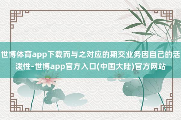世博体育app下载而与之对应的期交业务因自己的活泼性-世博app官方入口(中国大陆)官方网站