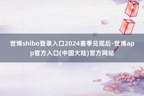 世博shibo登录入口 2024赛季兑现后-世博app官方入口(中国大陆)官方网站
