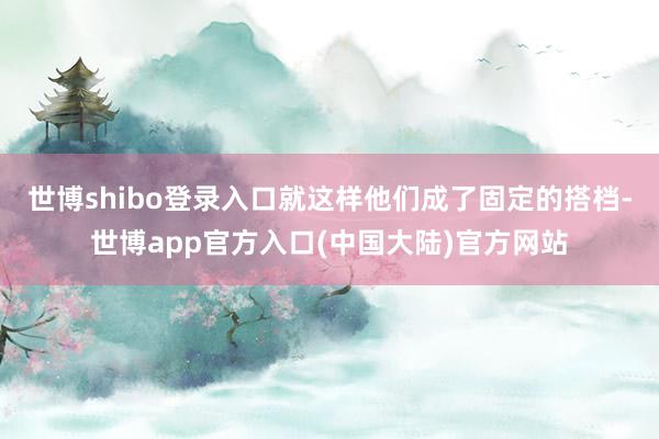 世博shibo登录入口就这样他们成了固定的搭档-世博app官方入口(中国大陆)官方网站