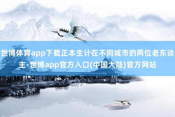 世博体育app下载正本生计在不同城市的两位老东谈主-世博app官方入口(中国大陆)官方网站
