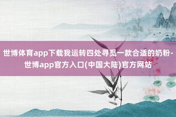 世博体育app下载我运转四处寻觅一款合适的奶粉-世博app官方入口(中国大陆)官方网站