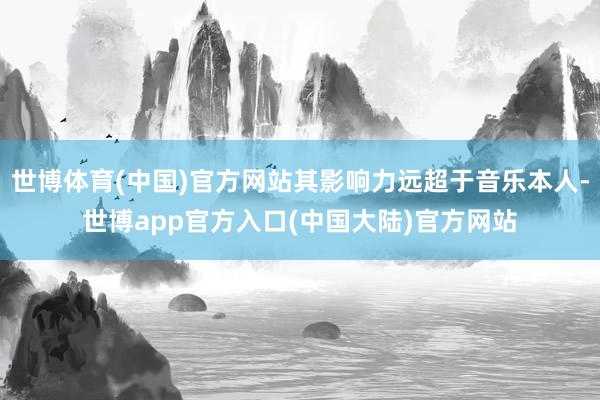 世博体育(中国)官方网站其影响力远超于音乐本人-世博app官方入口(中国大陆)官方网站