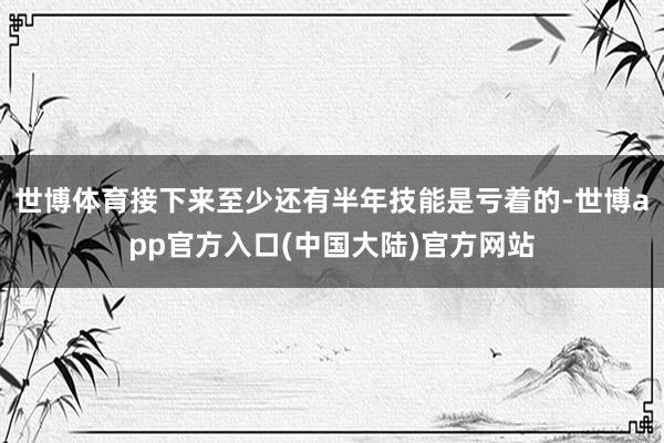世博体育接下来至少还有半年技能是亏着的-世博app官方入口(中国大陆)官方网站