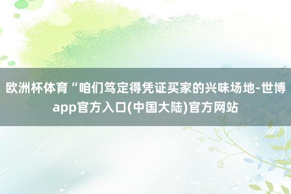 欧洲杯体育“咱们笃定得凭证买家的兴味场地-世博app官方入口(中国大陆)官方网站