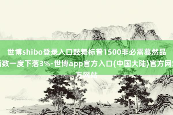 世博shibo登录入口鼓舞标普1500非必需蓦然品指数一度下落3%-世博app官方入口(中国大陆)官方网站