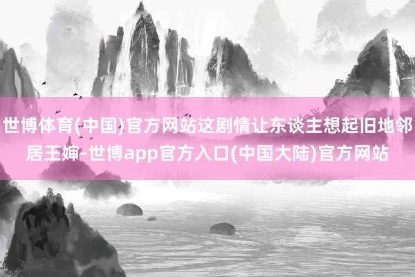 世博体育(中国)官方网站这剧情让东谈主想起旧地邻居王婶-世博app官方入口(中国大陆)官方网站