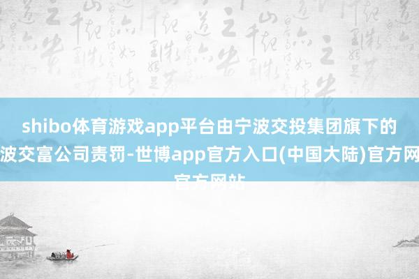 shibo体育游戏app平台由宁波交投集团旗下的宁波交富公司责罚-世博app官方入口(中国大陆)官方网站