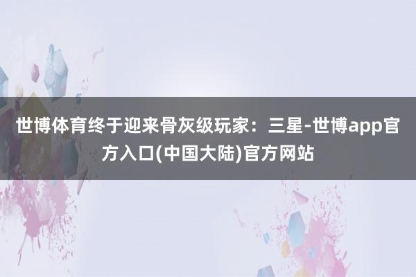 世博体育终于迎来骨灰级玩家：三星-世博app官方入口(中国大陆)官方网站