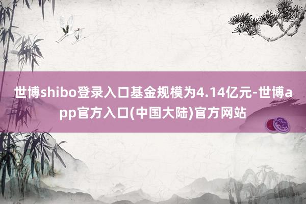 世博shibo登录入口基金规模为4.14亿元-世博app官方入口(中国大陆)官方网站