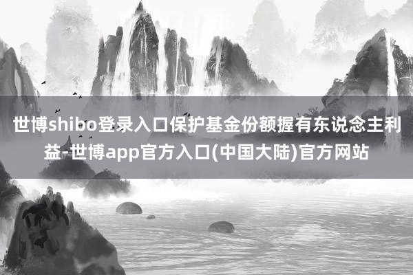 世博shibo登录入口保护基金份额握有东说念主利益-世博app官方入口(中国大陆)官方网站