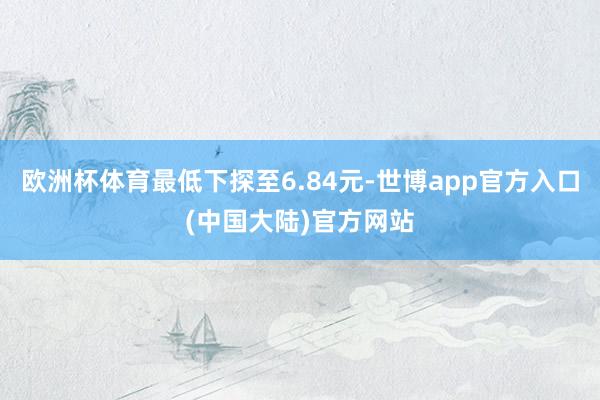 欧洲杯体育最低下探至6.84元-世博app官方入口(中国大陆)官方网站