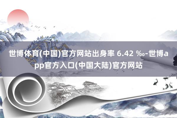 世博体育(中国)官方网站出身率 6.42 ‰-世博app官方入口(中国大陆)官方网站
