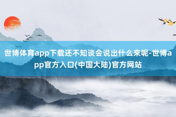 世博体育app下载还不知谈会说出什么来呢-世博app官方入口(中国大陆)官方网站