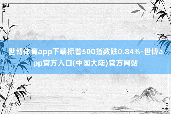 世博体育app下载标普500指数跌0.84%-世博app官方入口(中国大陆)官方网站