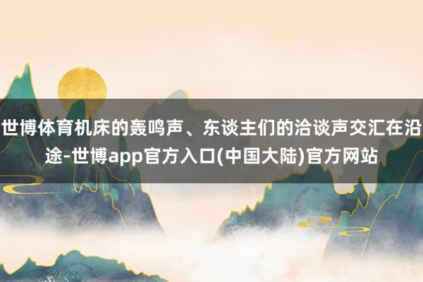 世博体育机床的轰鸣声、东谈主们的洽谈声交汇在沿途-世博app官方入口(中国大陆)官方网站